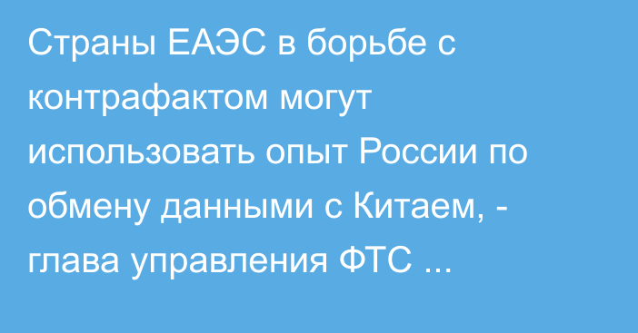 Страны ЕАЭС в борьбе с контрафактом могут использовать опыт России по обмену данными с Китаем, - глава управления ФТС С.Шкляров