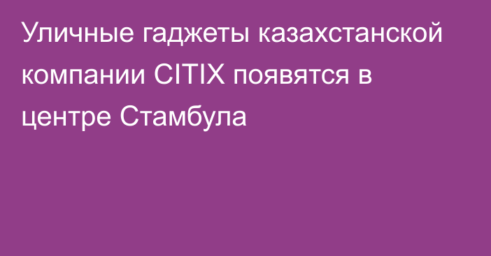 Уличные гаджеты казахстанской компании CITIX появятся в центре Стамбула