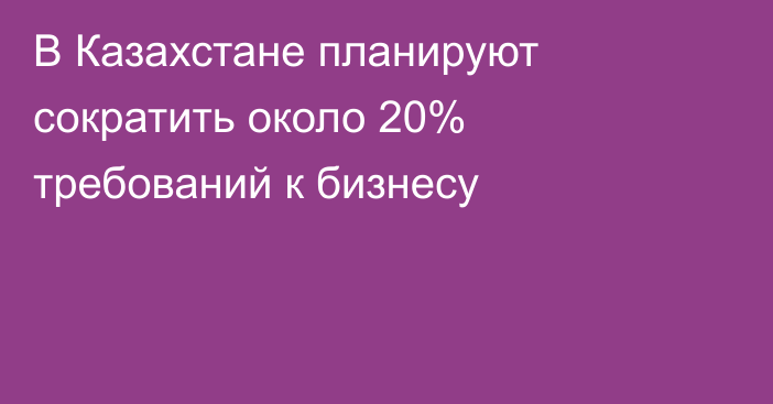 В Казахстане планируют сократить около 20% требований к бизнесу