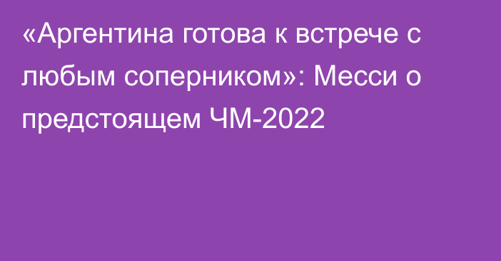 «Аргентина готова к встрече с любым соперником»: Месси о предстоящем ЧМ-2022