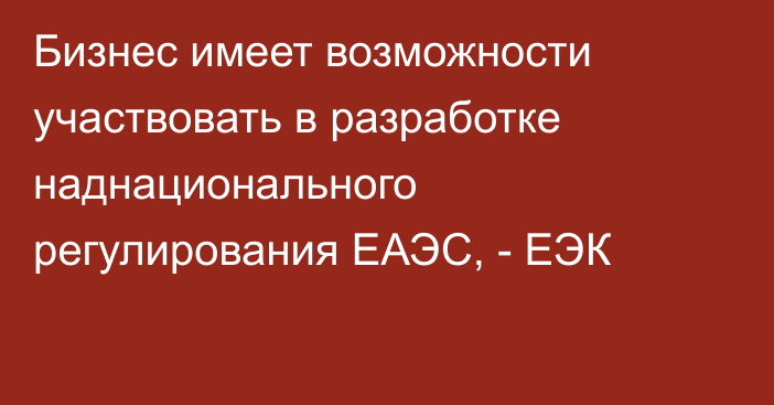 Бизнес имеет возможности участвовать в разработке наднационального регулирования ЕАЭС, - ЕЭК