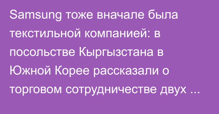 Samsung тоже вначале была текстильной компанией: в посольстве Кыргызстана в Южной Корее рассказали о торговом сотрудничестве двух стран