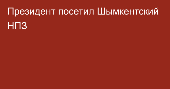 Президент посетил Шымкентский НПЗ