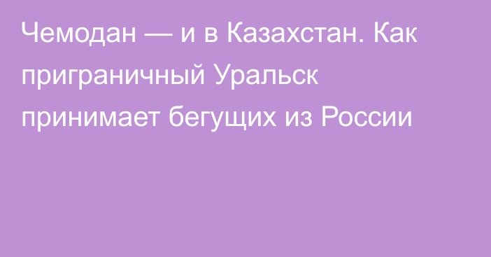 Чемодан — и в Казахстан. Как приграничный Уральск принимает бегущих из России