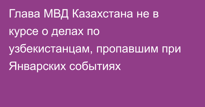 Глава МВД Казахстана не в курсе о делах по узбекистанцам, пропавшим при Январских событиях