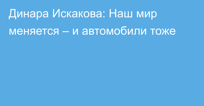 Динара Искакова: Наш мир меняется – и автомобили тоже