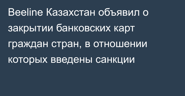 Beeline Казахстан объявил о закрытии банковских карт граждан стран, в отношении которых введены санкции