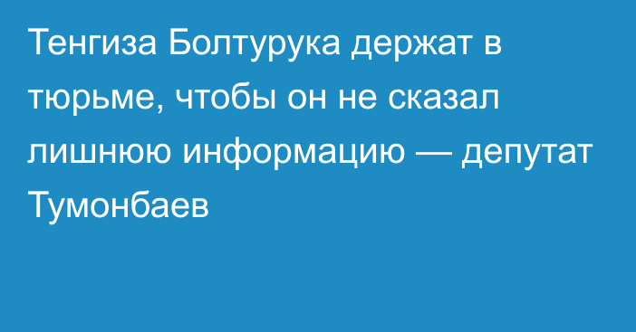 Тенгиза Болтурука держат в тюрьме, чтобы он не сказал лишнюю информацию — депутат Тумонбаев