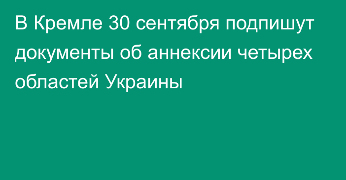 В Кремле 30 сентября подпишут документы об аннексии четырех областей Украины