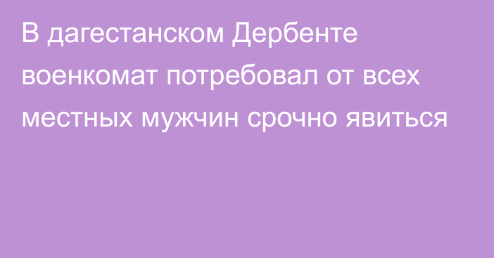 В дагестанском Дербенте военкомат потребовал от всех местных мужчин срочно явиться