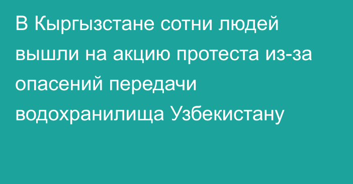 В Кыргызстане сотни людей вышли на акцию протеста из-за опасений передачи водохранилища Узбекистану