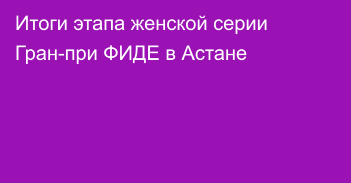 Итоги этапа женской серии Гран-при ФИДЕ в Астане