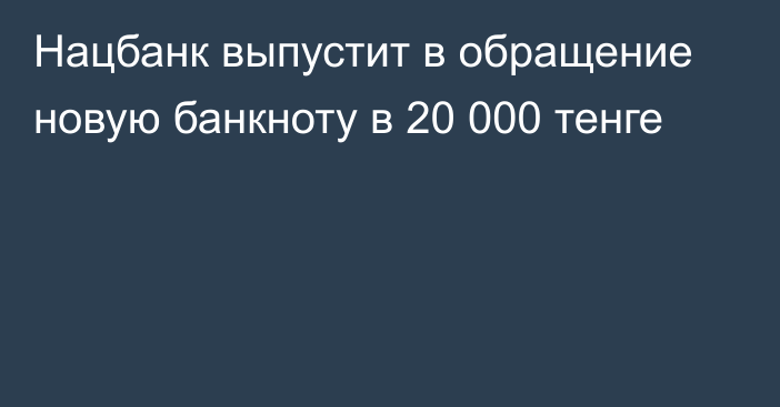 Нацбанк выпустит в обращение новую банкноту в 20 000 тенге