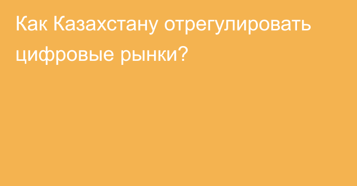 Как Казахстану отрегулировать цифровые рынки?