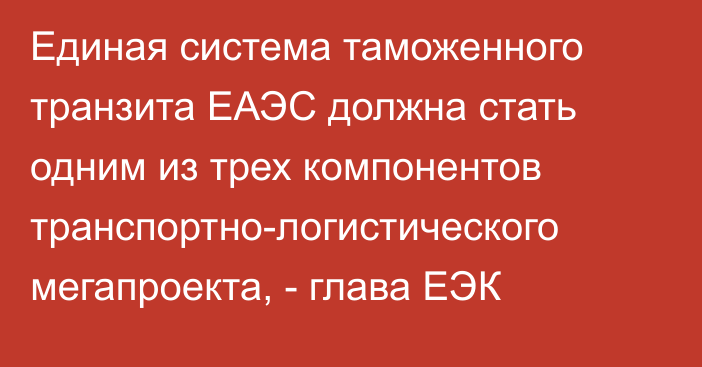 Единая система таможенного транзита ЕАЭС должна стать одним из трех компонентов транспортно-логистического мегапроекта, - глава ЕЭК