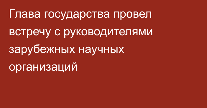 Глава государства провел встречу с руководителями зарубежных научных организаций