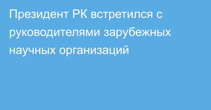 Президент РК встретился с руководителями зарубежных научных организаций