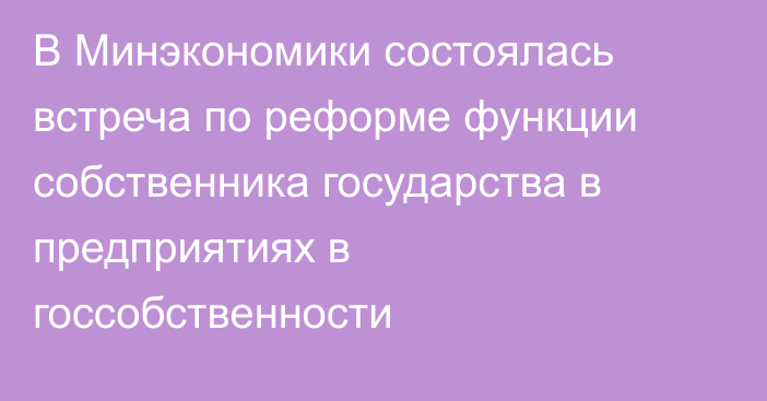 В Минэкономики состоялась встреча по реформе функции собственника государства в предприятиях в госсобственности