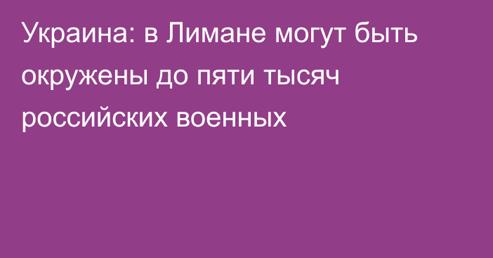 Украина: в Лимане могут быть окружены до пяти тысяч российских военных