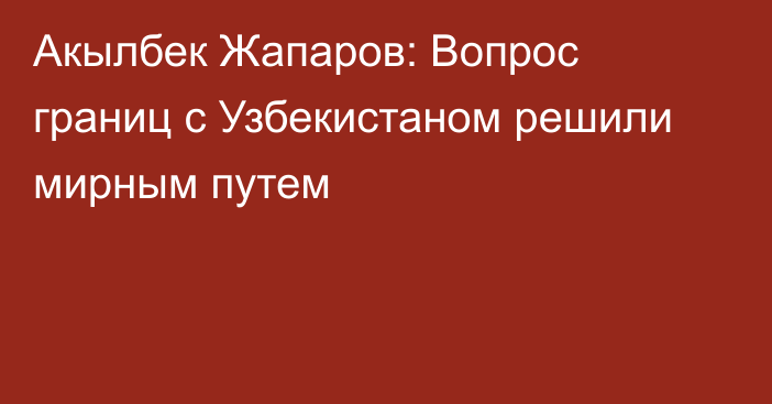 Акылбек Жапаров: Вопрос границ с Узбекистаном решили мирным путем