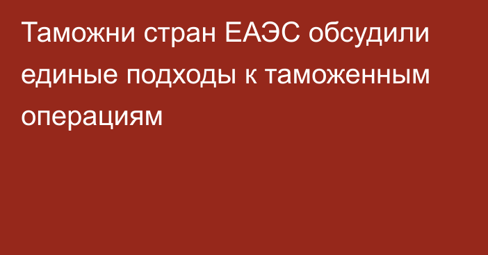 Таможни стран ЕАЭС обсудили единые подходы к таможенным операциям