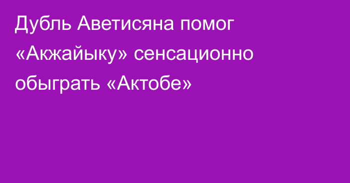 Дубль Аветисяна помог «Акжайыку» сенсационно обыграть «Актобе»