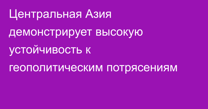 Центральная Азия демонстрирует высокую устойчивость к геополитическим потрясениям