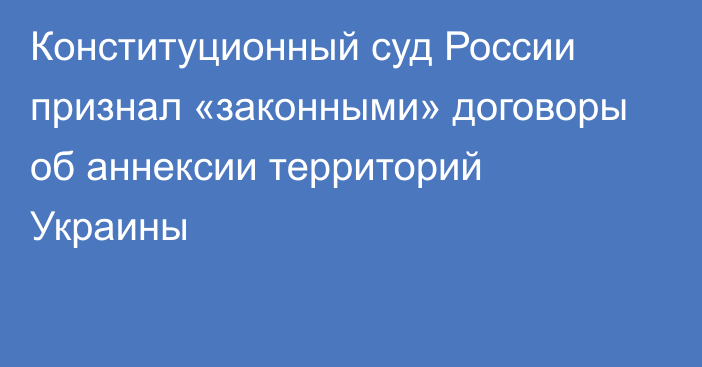 Конституционный суд России признал «законными» договоры об аннексии территорий Украины