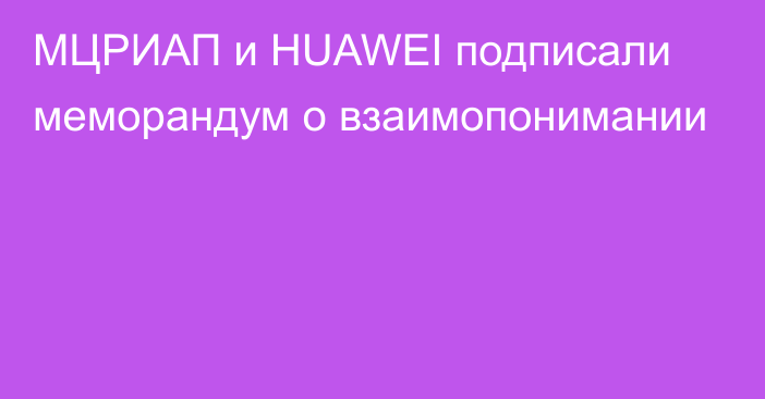 МЦРИАП и HUAWEI подписали меморандум о взаимопонимании