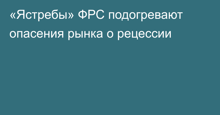 «Ястребы» ФРС подогревают опасения рынка о рецессии