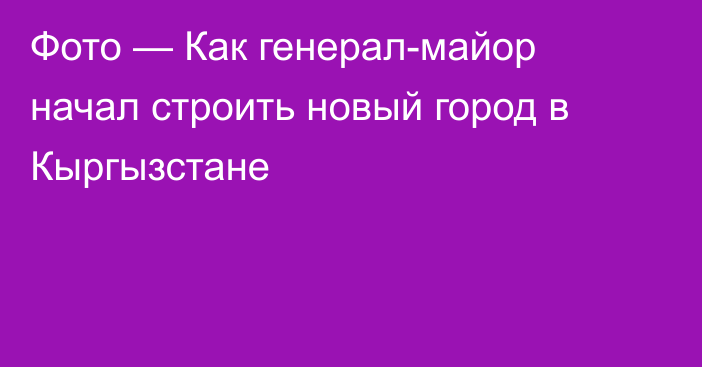 Фото — Как генерал-майор начал строить новый город в Кыргызстане