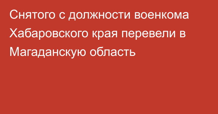 Снятого с должности военкома Хабаровского края перевели в Магаданскую область