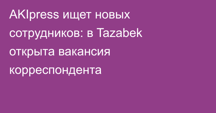 AKIpress ищет новых сотрудников: в Tazabek открыта вакансия корреспондента