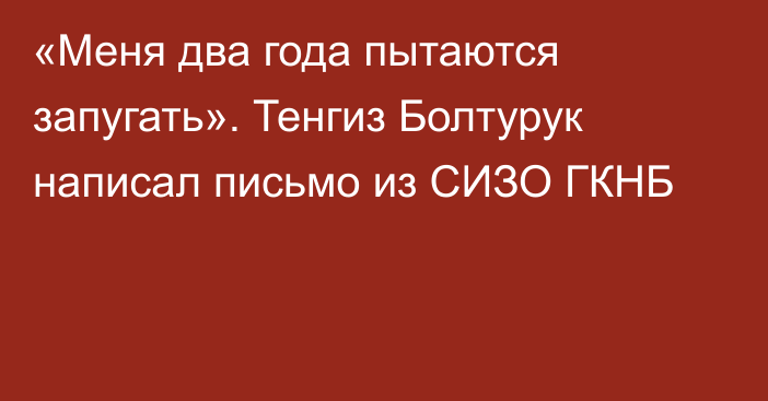 «Меня два года пытаются запугать». Тенгиз Болтурук написал письмо из СИЗО ГКНБ