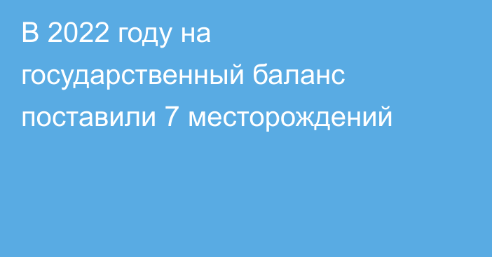 В 2022 году на государственный баланс поставили 7 месторождений