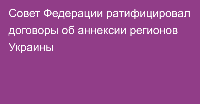 Совет Федерации ратифицировал договоры об аннексии регионов Украины