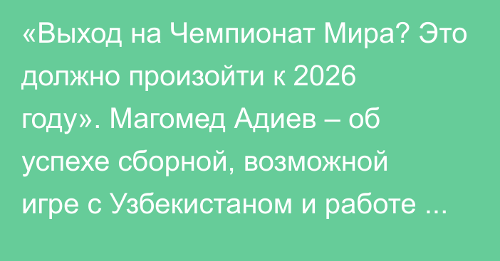 «Выход на Чемпионат Мира? Это должно произойти к 2026 году». Магомед Адиев – об успехе сборной, возможной игре с Узбекистаном и работе предшественников у руля команды