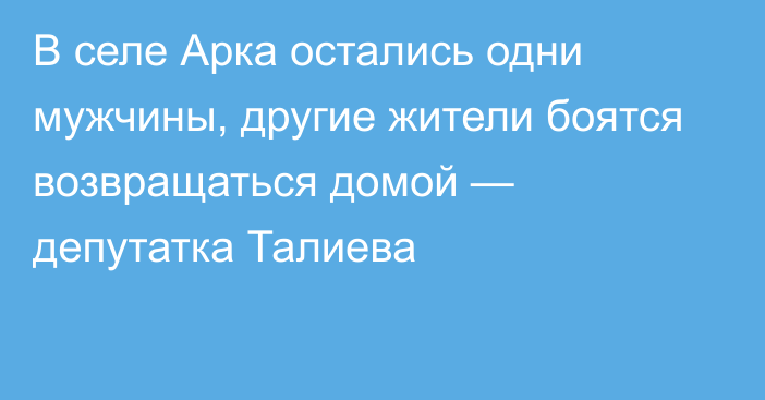 В селе Арка остались одни мужчины, другие жители боятся возвращаться домой — депутатка Талиева