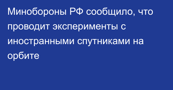 Минобороны РФ сообщило, что проводит эксперименты с иностранными спутниками на орбите