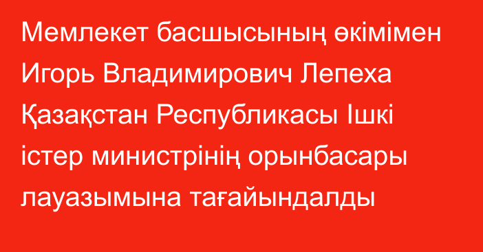 Мемлекет басшысының өкімімен Игорь Владимирович Лепеха Қазақстан Республикасы Ішкі істер министрінің орынбасары лауазымына тағайындалды