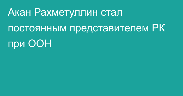 Акан Рахметуллин стал постоянным представителем РК при ООН