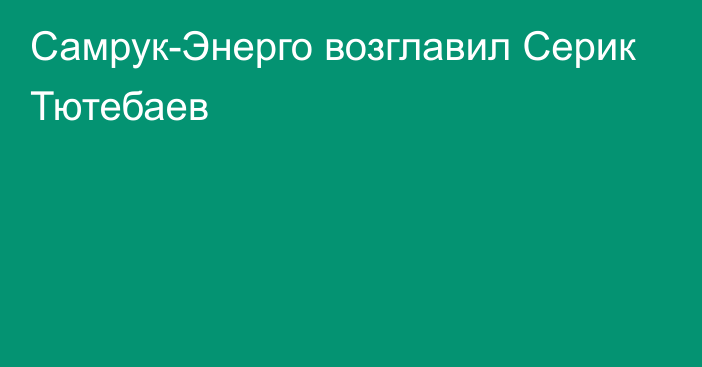 Самрук-Энерго возглавил Серик Тютебаев