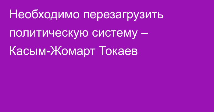 Необходимо перезагрузить политическую систему – Касым-Жомарт Токаев