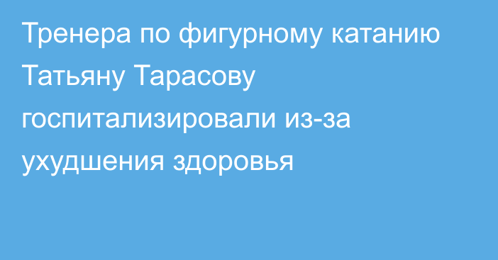 Тренера по фигурному катанию Татьяну Тарасову госпитализировали из-за ухудшения здоровья