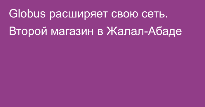 Globus расширяет свою сеть. Второй магазин в Жалал-Абаде