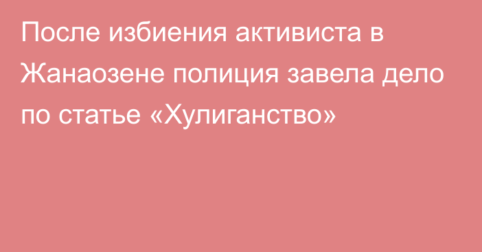 После избиения активиста в Жанаозене полиция завела дело по статье «Хулиганство»