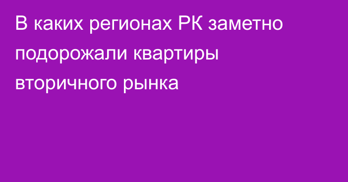 В каких регионах РК заметно подорожали квартиры вторичного рынка