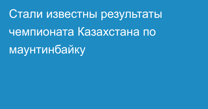 Стали известны результаты чемпионата Казахстана по маунтинбайку