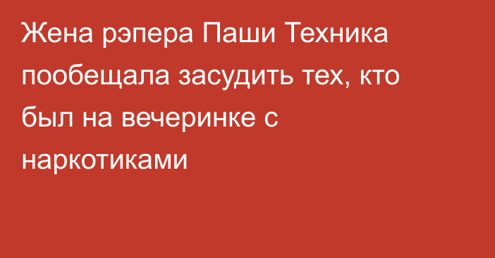 Жена рэпера Паши Техника пообещала засудить тех, кто был на вечеринке с наркотиками