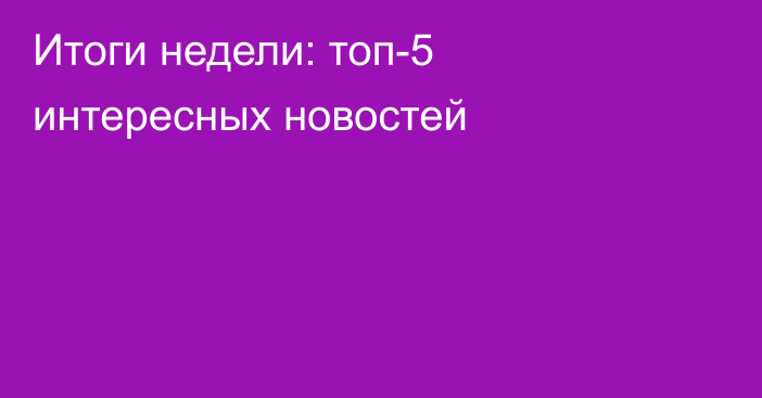 Итоги недели: топ-5 интересных новостей